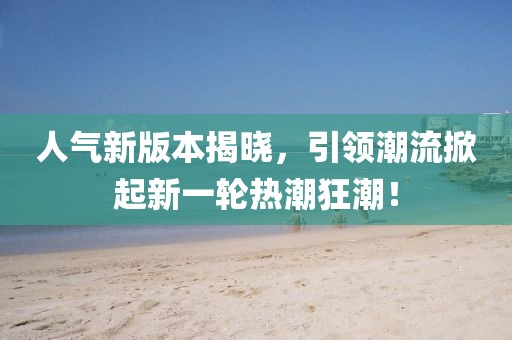 人气新版本揭晓，引领潮流掀起新一轮热潮狂潮！