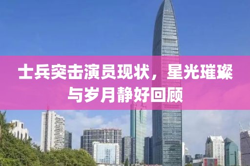 士兵突击演员现状，星光璀璨与岁月静好回顾