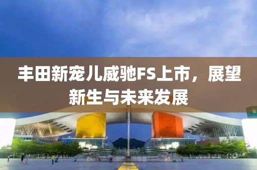 丰田新宠儿威驰FS上市，展望新生与未来发展