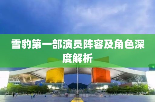 雪豹第一部演员阵容及角色深度解析