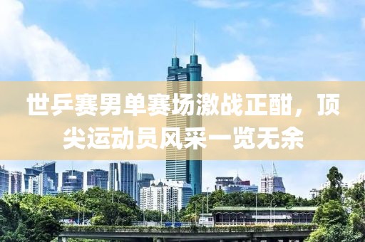世乒赛男单赛场激战正酣，顶尖运动员风采一览无余
