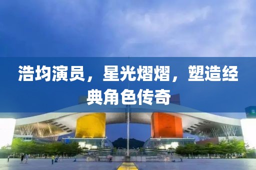 浩均演员，星光熠熠，塑造经典角色传奇