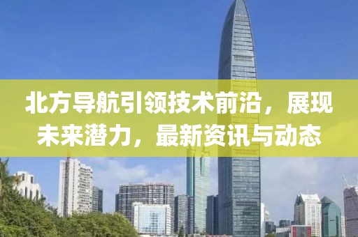 北方导航引领技术前沿，展现未来潜力，最新资讯与动态