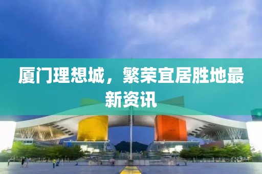 厦门理想城，繁荣宜居胜地最新资讯