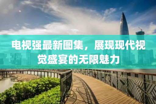 电视强最新图集，展现现代视觉盛宴的无限魅力