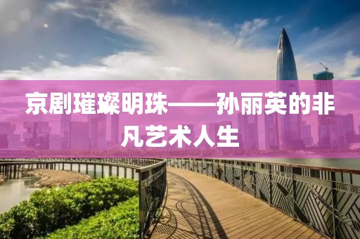 京剧璀璨明珠——孙丽英的非凡艺术人生
