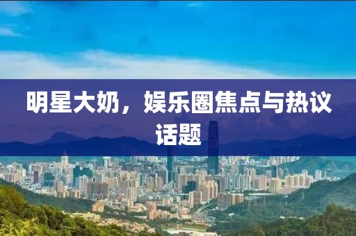 明星大奶，娱乐圈焦点与热议话题