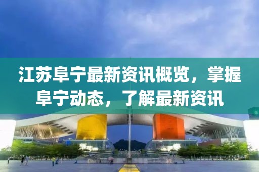 江苏阜宁最新资讯概览，掌握阜宁动态，了解最新资讯