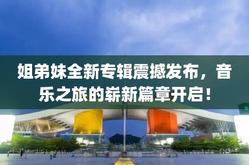 姐弟妹全新专辑震撼发布，音乐之旅的崭新篇章开启！