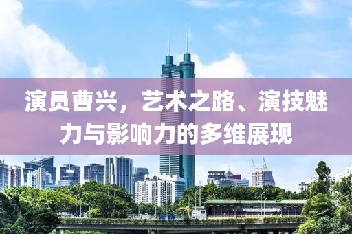 演员曹兴，艺术之路、演技魅力与影响力的多维展现