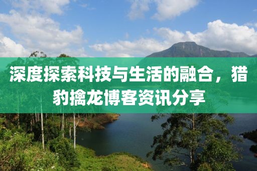深度探索科技与生活的融合，猎豹擒龙博客资讯分享