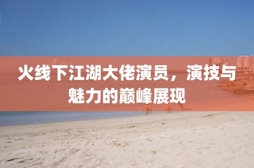 火线下江湖大佬演员，演技与魅力的巅峰展现