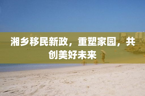 湘乡移民新政，重塑家园，共创美好未来
