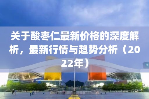 关于酸枣仁最新价格的深度解析，最新行情与趋势分析（2022年）