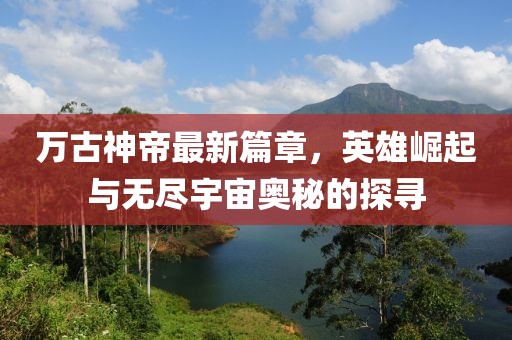 万古神帝最新篇章，英雄崛起与无尽宇宙奥秘的探寻