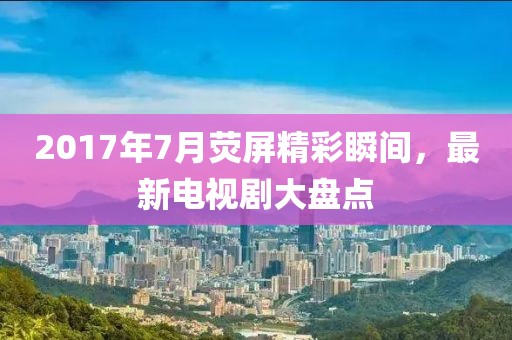2017年7月荧屏精彩瞬间，最新电视剧大盘点