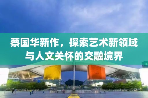 蔡国华新作，探索艺术新领域与人文关怀的交融境界