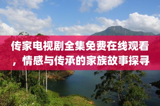 传家电视剧全集免费在线观看，情感与传承的家族故事探寻