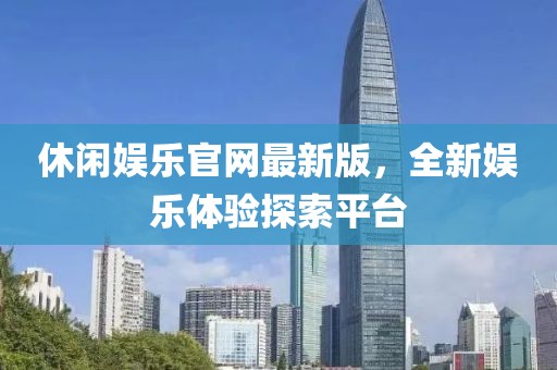 休闲娱乐官网最新版，全新娱乐体验探索平台