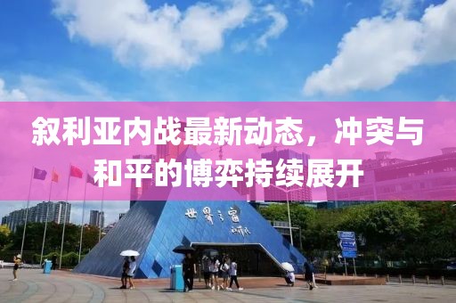 叙利亚内战最新动态，冲突与和平的博弈持续展开