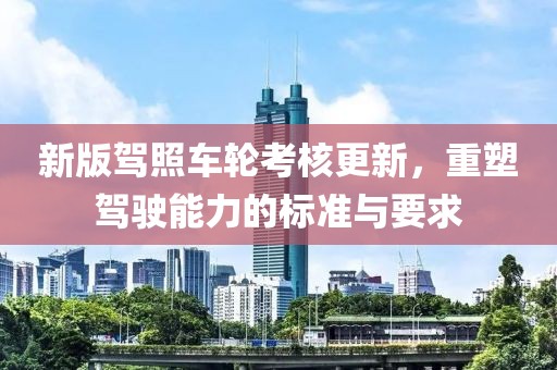 新版驾照车轮考核更新，重塑驾驶能力的标准与要求