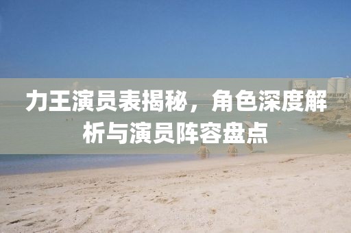 力王演员表揭秘，角色深度解析与演员阵容盘点