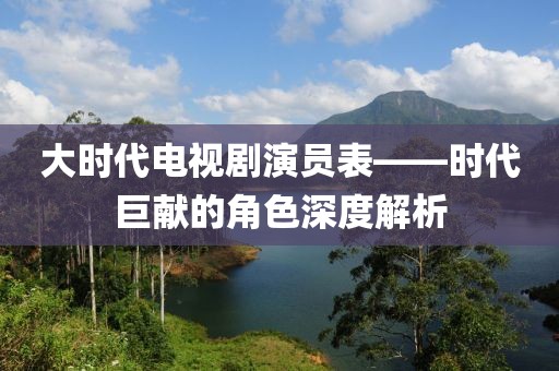 大时代电视剧演员表——时代巨献的角色深度解析