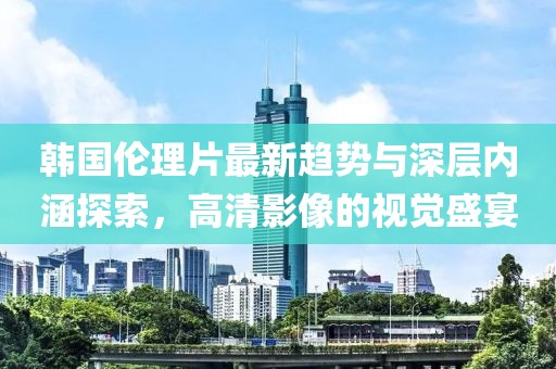 韩国伦理片最新趋势与深层内涵探索，高清影像的视觉盛宴