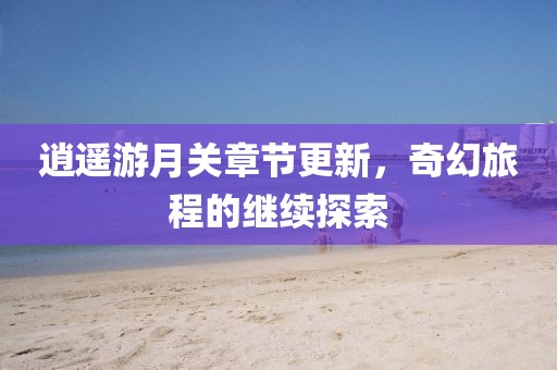 逍遥游月关章节更新，奇幻旅程的继续探索