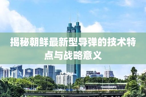 揭秘朝鲜最新型导弹的技术特点与战略意义