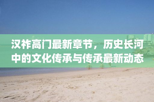 汉祚高门最新章节，历史长河中的文化传承与传承最新动态
