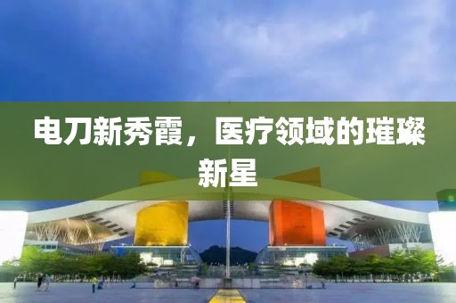 电刀新秀霞，医疗领域的璀璨新星