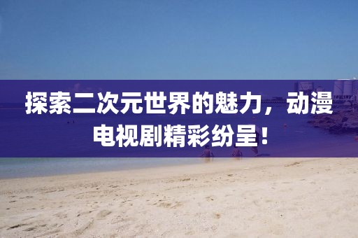 探索二次元世界的魅力，动漫电视剧精彩纷呈！