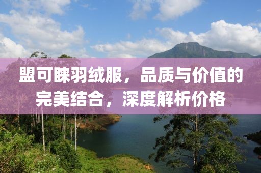 盟可睐羽绒服，品质与价值的完美结合，深度解析价格
