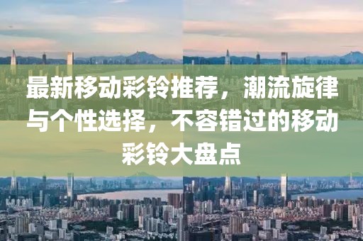 最新移动彩铃推荐，潮流旋律与个性选择，不容错过的移动彩铃大盘点