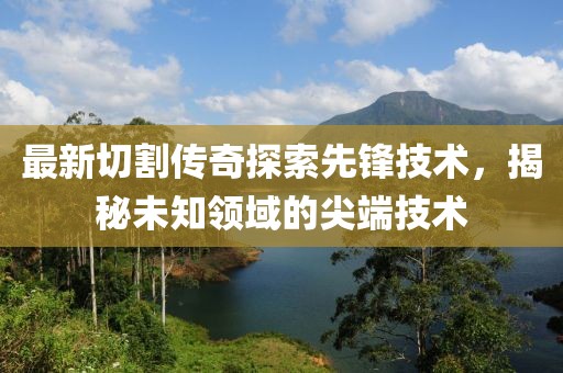 最新切割传奇探索先锋技术，揭秘未知领域的尖端技术