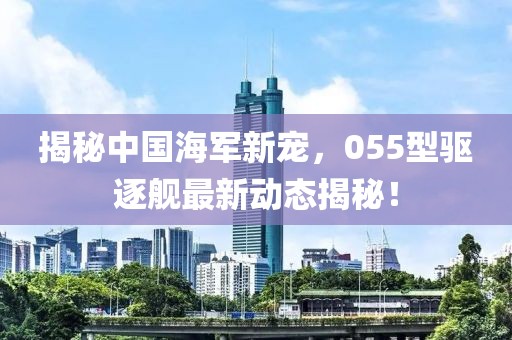 揭秘中国海军新宠，055型驱逐舰最新动态揭秘！