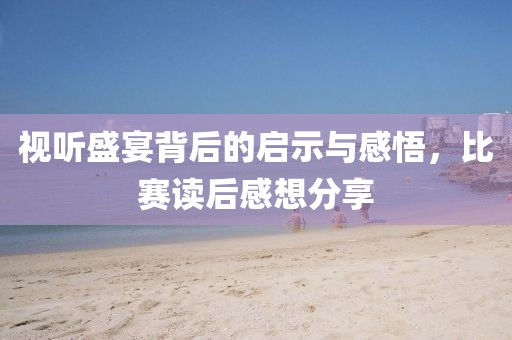 视听盛宴背后的启示与感悟，比赛读后感想分享