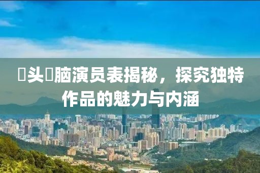 槑头槑脑演员表揭秘，探究独特作品的魅力与内涵