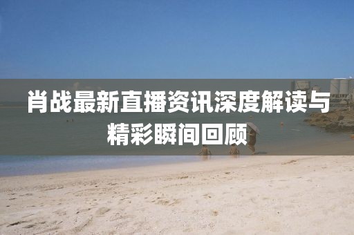 肖战最新直播资讯深度解读与精彩瞬间回顾