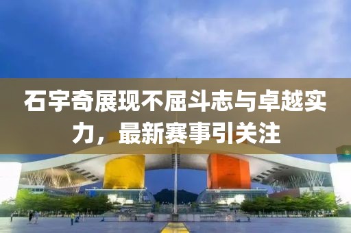 石宇奇展现不屈斗志与卓越实力，最新赛事引关注
