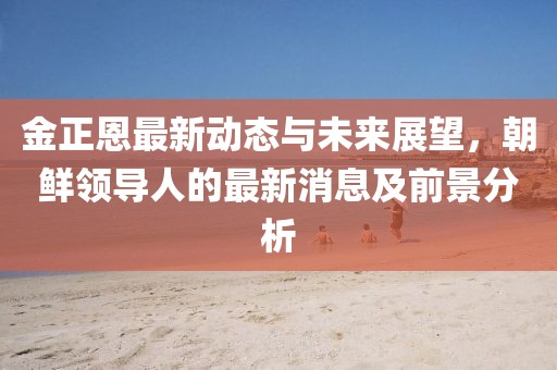 金正恩最新动态与未来展望，朝鲜领导人的最新消息及前景分析