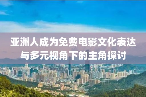 亚洲人成为免费电影文化表达与多元视角下的主角探讨
