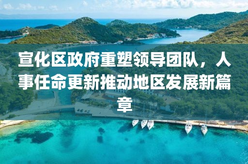宣化区政府重塑领导团队，人事任命更新推动地区发展新篇章
