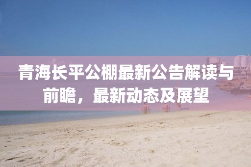 青海长平公棚最新公告解读与前瞻，最新动态及展望