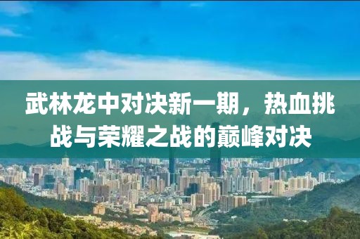 武林龙中对决新一期，热血挑战与荣耀之战的巅峰对决