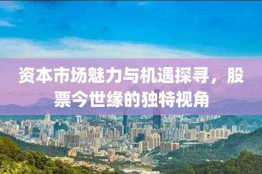 资本市场魅力与机遇探寻，股票今世缘的独特视角