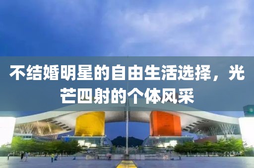 不结婚明星的自由生活选择，光芒四射的个体风采