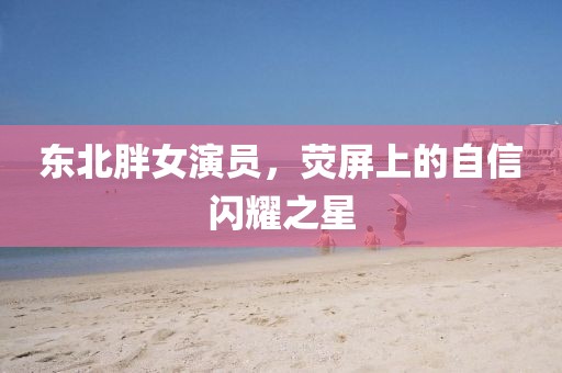 东北胖女演员，荧屏上的自信闪耀之星