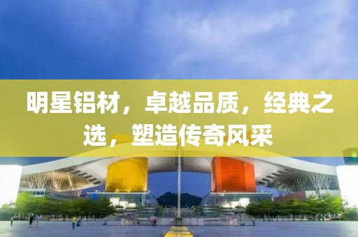 明星铝材，卓越品质，经典之选，塑造传奇风采